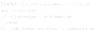 Spieletreffs  offen für jedes Alter, z.B. 1 x monatlich  Brett- und Kartenspiele Offener Spieletreff Karten/ Gesellschaftsspiele  Kümmerer: Marina Willig, Sandra Lorenz, Simone Reith, Waltraud Lossen